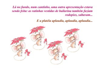 Lá no fundo, num cantinho, uma outra apresentação estava sendo feita: as ratinhas vestidas de bailarina também faziam rodopios, saltavam... E a platéia aplaudia, aplaudia, aplaudia... 