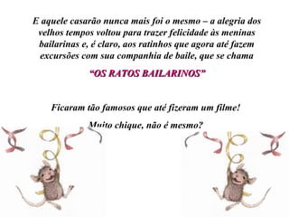 E aquele casarão nunca mais foi o mesmo – a alegria dos velhos tempos voltou para trazer felicidade às meninas bailarinas e, é claro, aos ratinhos que agora até fazem excursões com sua companhia de baile, que se chama “ OS RATOS BAILARINOS” Ficaram tão famosos que até fizeram um filme! Muito chique, não é mesmo? 