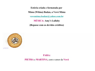 Estória criada e formatada por  Mima (Wilma) Badan, a Vovó Mima [email_address] MÚSICA:  Amy’s Lullaby (Repasse com os devidos créditos) PARA: PIETRA  e  MARTINA , com o amor da  Vovó 