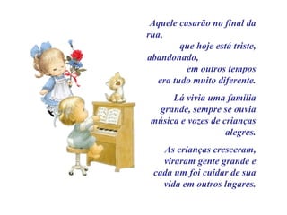 Aquele casarão no final da rua,  que hoje está triste, abandonado,  em outros tempos era tudo muito diferente. Lá vivia uma família grande, sempre se ouvia música e vozes de crianças alegres. As crianças cresceram, viraram gente grande e cada um foi cuidar de sua vida em outros lugares. 