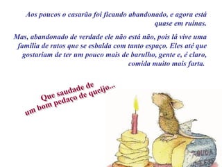 Aos poucos o casarão foi ficando abandonado, e agora está quase em ruínas. Mas, abandonado de verdade ele não está não, pois lá vive uma família de ratos que se esbalda com tanto espaço. Eles até que gostariam de ter um pouco mais de barulho, gente e, é claro, comida muito mais farta.  Que saudade de  um bom pedaço de queijo... 
