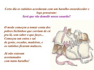 Certo dia os ratinhos acordaram com um barulho ensurdecedor e logo pensaram:  Será que vão demolir nosso casarão?  O medo começou a tomar conta dos pobres bichinhos que corriam de cá pra lá, sem saber o que fazer... Começou um entra e sai de gente, escadas, madeiras, e os ratinhos ficaram malucos. Já não estavam  acostumados  com tanto barulho! 