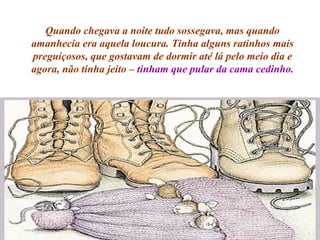 Quando chegava a noite tudo sossegava, mas quando amanhecia era aquela loucura. Tinha alguns ratinhos mais preguiçosos, que gostavam de dormir até lá pelo meio dia e agora, não tinha jeito –  tinham que pular da cama cedinho. 
