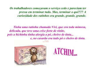 Os trabalhadores começavam o serviço cedo e pareciam ter pressa em terminar tudo. Mas, terminar o quê??? A curiosidade dos ratinhos era grande, grande, grande. Tinha uma ratinha chamada Vivi, que era toda mimosa, delicada, que teve uma crise forte de rinite,  pois a bichinha tinha alergia a pó, cheiro de tinta...  e, no casarão era tudo pó e cheiro de tinta.  ATCHIM... 