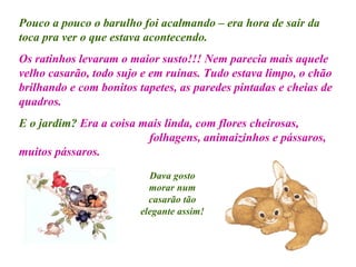 Pouco a pouco o barulho foi acalmando – era hora de sair da toca pra ver o que estava acontecendo. Os ratinhos levaram o maior susto!!! Nem parecia mais aquele velho casarão, todo sujo e em ruínas. Tudo estava limpo, o chão brilhando e com bonitos tapetes, as paredes pintadas e cheias de quadros. E o jardim?   Era a coisa mais linda, com flores cheirosas,  folhagens, animaizinhos e pássaros, muitos pássaros.  Dava gosto morar num casarão tão elegante assim! 