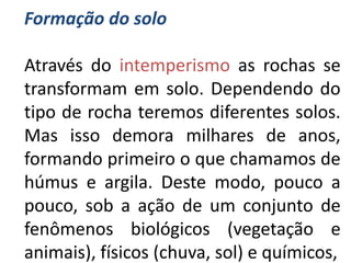 Formação do solo

Através do intemperismo as rochas se
transformam em solo. Dependendo do
tipo de rocha teremos diferentes solos.
Mas isso demora milhares de anos,
formando primeiro o que chamamos de
húmus e argila. Deste modo, pouco a
pouco, sob a ação de um conjunto de
fenômenos biológicos (vegetação e
animais), físicos (chuva, sol) e químicos,
 