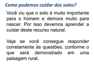 Como podemos cuidar dos solos?
Você viu que o solo é muito importante
para o homem e demora muito para
nascer. Por isso devemos aprender a
cuidar deste recurso natural.

Veja se você consegue responder
corretamente às questões, conforme o
que será demonstrado em uma
paisagem rural.
 