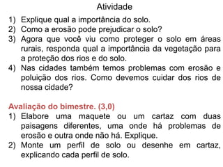 Atividade
1) Explique qual a importância do solo.
2) Como a erosão pode prejudicar o solo?
3) Agora que você viu como proteger o solo em áreas
   rurais, responda qual a importância da vegetação para
   a proteção dos rios e do solo.
4) Nas cidades também temos problemas com erosão e
   poluição dos rios. Como devemos cuidar dos rios de
   nossa cidade?

Avaliação do bimestre. (3,0)
1) Elabore uma maquete ou um cartaz com duas
   paisagens diferentes, uma onde há problemas de
   erosão e outra onde não há. Explique.
2) Monte um perfil de solo ou desenhe em cartaz,
   explicando cada perfil de solo.
 