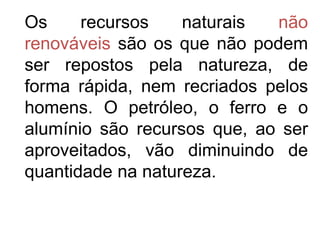 Os     recursos    naturais  não
renováveis são os que não podem
ser repostos pela natureza, de
forma rápida, nem recriados pelos
homens. O petróleo, o ferro e o
alumínio são recursos que, ao ser
aproveitados, vão diminuindo de
quantidade na natureza.
 