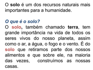 O solo é um dos recursos naturais mais
importantes para a humanidade.

O que é o solo?
O solo, também chamado terra, tem
grande importância na vida de todos os
seres vivos do nosso planeta, assim
como o ar, a água, o fogo e o vento. É do
solo que retiramos parte dos nossos
alimentos e que sobre ele, na maioria
das vezes,     construímos as nossas
casas.
 