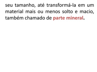seu tamanho, até transformá-la em um
material mais ou menos solto e macio,
também chamado de parte mineral.
 