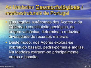 As Unidades Geomorfológicas /
morfoestruturais de Portugal
• Nas regiões autónomas dos Açores e da

Madeira a constituição geológica, de
origem vulcânica, determina a reduzida
diversidade de recursos minerais.
• Deste modo, nos Açores explora-se
sobretudo basalto, pedra-pomes e argilas.
Na Madeira extraem-se principalmente
areias e basalto.
© VICTOR VEIGA

2012

 