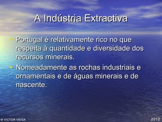 A Indústria Extractiva
• Portugal é relativamente rico no que

respeita à quantidade e diversidade dos
recursos minerais.
• Nomeadamente as rochas industriais e
ornamentais e de águas minerais e de
nascente.

© VICTOR VEIGA

2012

 