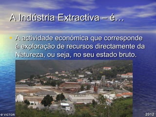 A Indústria Extractiva – é…
• A actividade económica que corresponde

à exploração de recursos directamente da
Natureza, ou seja, no seu estado bruto.

© VICTOR VEIGA

2012

 