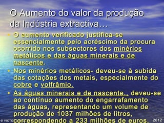 O Aumento do valor da produção
da Indústria extractiva…

• O aumento verificado justifica-se

essencialmente pelo acréscimo da procura
ocorrido nos subsectores dos minérios
metálicos e das águas minerais e de
nascente .
• Nos minérios metálicos- deveu-se à subida
das cotações dos metais, especialmente do
cobre e volfrâmio.
• As águas minerais e de nascente., deveu-se
ao contínuo aumento do engarrafamento
das águas, representando um volume de
produção de 1037 milhões de litros,
© VICTOR VEIGA
correspondendo a 233 milhões de euros . 2012

 