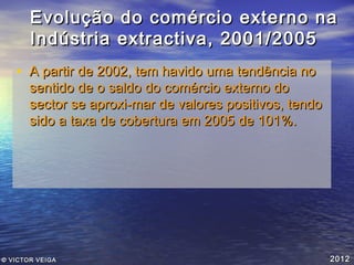 Evolução do comércio externo na
Indústria extractiva, 2001/2005
• A partir de 2002, tem havido uma tendência no

sentido de o saldo do comércio externo do
sector se aproxi­mar de valores positivos, tendo
sido a taxa de cobertura em 2005 de 101%.

© VICTOR VEIGA

2012

 