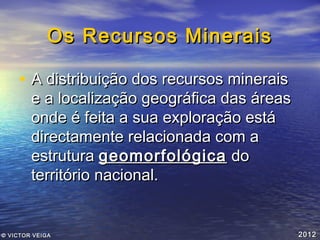 Os Recursos Minerais
• A distribuição dos recursos minerais

e a localização geográfica das áreas
onde é feita a sua exploração está
directamente relacionada com a
estrutura geomorfológica do
território nacional.

© VICTOR VEIGA

2012

 