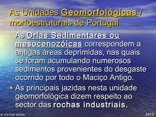 As Unidades Geomorfológicas /
morfoestruturais de Portugal

• As Orlas Sedimentares ou

•

mesocenozóicas correspondem a
antigas áreas deprimidas, nas quais
se foram acumulando numerosos
sedimentos provenientes do desgaste
ocorrido por todo o Maciço Antigo.
As principais jazidas nesta unidade
geomorfológica dizem respeito ao
sector das rochas industriais.

© VICTOR VEIGA

2012

 