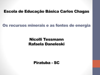 Escola de Educação Básica Carlos Chagas 
Os recursos minerais e as fontes de energia 
Nicolli Tessmann 
Rafaela Daneleski 
Piratuba - SC 
 