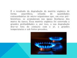 É o resultado da degradação da matéria orgânica de
forma anaeróbica, oriunda de quantidades
extraordinárias de micro-organismos que, em eras pré-
históricas, se acumulavam nas águas litorâneas dos
mares da época. Essa matéria orgânica foi soterrada a
grandes profundidades e, por isso, a sua degradação
deu-se fora do contacto com o ar, a grandes
temperaturas e sob fortes pressões.
 