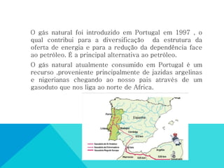 O gás natural foi introduzido em Portugal em 1997 , o
qual contribui para a diversificação da estrutura da
oferta de energia e para a redução da dependência face
ao petróleo. É a principal alternativa ao petróleo.
O gás natural atualmente consumido em Portugal é um
recurso ,proveniente principalmente de jazidas argelinas
e nigerianas chegando ao nosso pais através de um
gasoduto que nos liga ao norte de Africa.
 