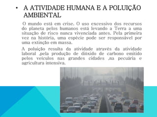 • A ATIVIDADE HUMANA E A POLUIÇÃO
AMBIENTAL
O mundo está em crise. O uso excessivo dos recursos
do planeta pelos humanos está levando a Terra a uma
situação de risco nunca vivenciada antes. Pela primeira
vez na história, uma espécie pode ser responsável por
uma extinção em massa.
A poluição resulta da atividade através da atividade
laboral ,pela produção de dióxido de carbono emitido
pelos veículos nas grandes cidades ,na pecuária e
agricultura intensiva.
 