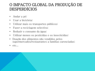 O IMPACTO GLOBAL DA PRODUÇÃO DE
DESPERDÍCIOS
• Andar a pé;
• Usar a bicicleta;
• Utilizar mais os transportes públicos;
• Fazer a reciclagem selectiva;
• Reduzir o consumo da água;
• Utilizar menos os pesticidas e os insecticidas;
• Doação dos alimentos não vendidos pelos
supermercados/restaurantes a famílias carenciadas;
• etc...
 