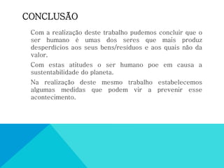 CONCLUSÃO
Com a realização deste trabalho pudemos concluir que o
ser humano é umas dos seres que mais produz
desperdícios aos seus bens/resíduos e aos quais não da
valor.
Com estas atitudes o ser humano poe em causa a
sustentabilidade do planeta.
Na realização deste mesmo trabalho estabelecemos
algumas medidas que podem vir a prevenir esse
acontecimento.
 