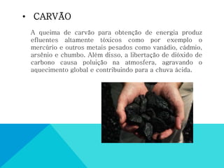 • CARVÃO
A queima de carvão para obtenção de energia produz
efluentes altamente tóxicos como por exemplo o
mercúrio e outros metais pesados como vanádio, cádmio,
arsênio e chumbo. Além disso, a libertação de dióxido de
carbono causa poluição na atmosfera, agravando o
aquecimento global e contribuindo para a chuva ácida.
 