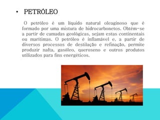 • PETRÓLEO
O petróleo é um líquido natural oleaginoso que é
formado por uma mistura de hidrocarbonetos. Obtém-se
a partir de camadas geológicas, sejam estas continentais
ou marítimas. O petróleo é inflamável e, a partir de
diversos processos de destilação e refinação, permite
produzir nafta, gasóleo, queroseno e outros produtos
utilizados para fins energéticos.
 