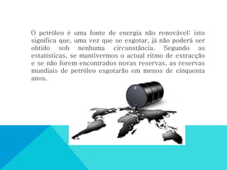 O petróleo é uma fonte de energia não renovável: isto
significa que, uma vez que se esgotar, já não poderá ser
obtido sob nenhuma circunstância. Segundo as
estatísticas, se mantivermos o actual ritmo de extracção
e se não forem encontrados novas reservas, as reservas
mundiais de petróleo esgotarão em menos de cinquenta
anos.
 