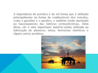 A importância do petróleo é de tal forma que é utilizado
principalmente na forma de combustíveis dos veículos,
como a gasolina e o gasóleo, e também sendo queimado
no funcionamento das fabricas termoeléctricas. Além
disso, ele é uma importante matéria-prima utilizada na
fabricação de plásticos, tintas, borrachas sintéticas e
alguns outros produtos.
 