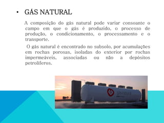 • GÁS NATURAL
A composição do gás natural pode variar consoante o
campo em que o gás é produzido, o processo de
produção, o condicionamento, o processamento e o
transporte.
O gás natural é encontrado no subsolo, por acumulações
em rochas porosas, isoladas do exterior por rochas
impermeáveis, associadas ou não a depósitos
petrolíferos.
 