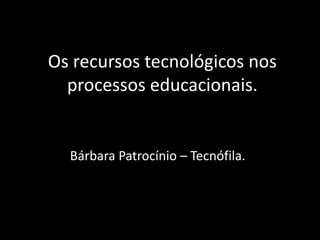 Os recursos tecnológicos nos
processos educacionais.
Bárbara Patrocínio – Tecnófila.
 