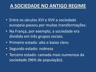 A SOCIEDADE NO ANTIGO REGIME
• Entre os séculos XVI e XVII a sociedade
europeia passou por muitas transformações.
• Na França, por exemplo, a sociedade era
dividida em três grupos sociais.
• Primeiro estado: alto e baixo clero
• Segundo estado: nobreza
• Terceiro estado: camada mais numerosa da
sociedade (96% de população).
 