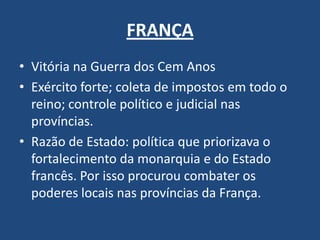 FRANÇA
• Vitória na Guerra dos Cem Anos
• Exército forte; coleta de impostos em todo o
reino; controle político e judicial nas
províncias.
• Razão de Estado: política que priorizava o
fortalecimento da monarquia e do Estado
francês. Por isso procurou combater os
poderes locais nas províncias da França.
 