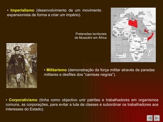 ▪  Imperialismo  (desenvolvimento de um movimento expansionista de forma a criar um império). Pretensões territoriais de Mussolini em África  ▪  Militarismo  (demonstração da força militar através de paradas militares e desfiles dos “camisas negras”). ▪  Corporativismo  (tinha como objectivo unir patrões e trabalhadores em organismos comuns, as corporações, para evitar a luta de classes e subordinar os trabalhadores aos interesses do Estado). 