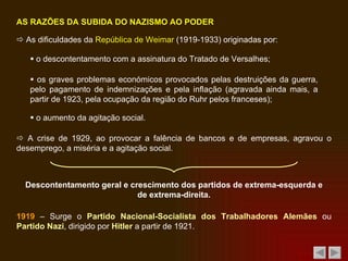    As dificuldades da  República de Weimar  (1919-1933) originadas por:    o descontentamento com a assinatura do Tratado de Versalhes;    os graves problemas económicos provocados pelas destruições da guerra, pelo pagamento de indemnizações e pela inflação (agravada ainda mais, a partir de 1923, pela ocupação da região do Ruhr pelos franceses);    o aumento da agitação social.    A crise de 1929, ao provocar a falência de bancos e de empresas, agravou o desemprego, a miséria e a agitação social. AS RAZÕES DA SUBIDA DO NAZISMO AO PODER Descontentamento geral e crescimento dos partidos de extrema-esquerda e de extrema-direita. 1919  – Surge o  Partido Nacional-Socialista dos Trabalhadores Alemães  ou  Partido Nazi , dirigido por  Hitler  a partir de 1921. 