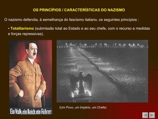 O nazismo defendia, à semelhança do fascismo italiano, os seguintes princípios : OS PRINCÍPIOS / CARACTERÍSTICAS DO NAZISMO ▪  Totalitarismo  (submissão total ao Estado e ao seu chefe, com o recurso a medidas e forças repressivas). (Um Povo, um Império, um Chefe)  