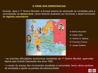 Quando, após a 1ª Guerra Mundial, a Europa parecia ter alcançado as condições para a consolidação da  democracia , vários factores acabaram por favorecer o desenvolvimento de  regimes autoritários : ▪  a s enormes dificuldades económicas resultantes da 1ª Guerra Mundial, agravadas depois pela Grande Depressão dos anos 1930; A CRISE DAS DEMOCRACIAS ▪  o receio do avanço dos movimentos socialistas e comunistas, levou vários sectores da sociedade a apoiar os partidos de extrema-direita. A- Benito Mussolini B- Adolfo Hitler C- António O. Salazar D- Francisco Franco E- Joseph Estaline 