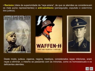 ▪  Racismo  (ideia da superioridade da “raça ariana”, de que os alemães se consideravam os mais puros representantes) e  anti-semitismo  ( perseguição, expulsão e extermínio dos judeus ). Deste modo, judeus, ciganos, negros, mestiços, considerados raças inferiores, eram raças a eliminar, o mesmo se passando com as minorias, como os homossexuais e os deficientes alemães. 