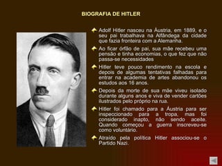 Adolf Hitler nasceu na Áustria, em 1889, e o seu pai trabalhava na Alfândega da cidade que fazia fronteira com a Alemanha. Ao ficar órfão de pai, sua mãe recebeu uma pensão e tinha economias, o que fez que não passa-se necessidades Hitler teve pouco rendimento na escola e depois de algumas tentativas falhadas para entrar na academia de artes abandonou os estudos aos 16 anos. Depois da morte de sua mãe viveu isolado durante alguns anos e viva de vender cartões ilustrados pelo próprio na rua. Hitler foi chamado para a Áustria para ser inspeccionado para a tropa, mas foi considerado inapto, não sendo aceite. Quando começou a guerra inscreveu-se como voluntário. Atraído pela política Hitler associou-se o Partido Nazi. BIOGRAFIA DE HITLER 