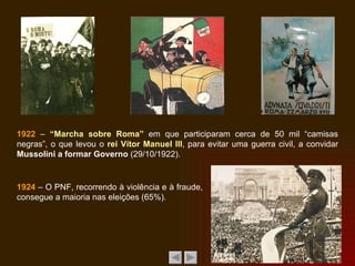 1922  –  “Marcha sobre Roma”  em que participaram cerca de 50 mil “camisas negras”, o que levou o  rei Vítor Manuel III , para evitar uma guerra civil, a convidar  Mussolini a formar Governo  (29/10/1922). 1924  – O PNF, recorrendo à violência e à fraude, consegue a maioria nas eleições (65%). 