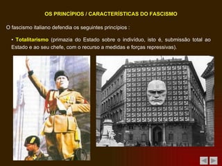 O fascismo italiano defendia os seguintes princípios : OS PRINCÍPIOS / CARACTERÍSTICAS DO FASCISMO ▪  Totalitarismo  (primazia do Estado sobre o indivíduo, isto é, submissão total ao Estado e ao seu chefe, com o recurso a medidas e forças repressivas). 