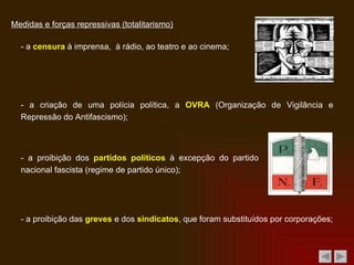 Medidas e forças repressivas (totalitarismo) - a  censura  à imprensa,  à rádio, ao teatro e ao cinema; - a criação de uma polícia política, a  OVRA  (Organização de Vigilância e Repressão do Antifascismo); - a proibição dos  partidos políticos  à excepção do partido nacional fascista (regime de partido único); - a proibição das  greves  e dos  sindicatos , que foram substituídos por corporações; 