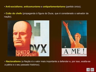 ▪  Anti-socialismo ,  anticomunismo  e  antiparlamentarismo  (partido único). ▪  Culto do chefe  (propaganda à figura do Duce, que é considerado o salvador da nação). ▪  Nacionalismo  (a Nação é o valor mais importante a defender e, por isso, exalta-se a pátria e o seu passado histórico). 