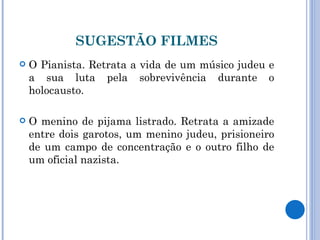 SUGESTÃO FILMES O Pianista. Retrata a vida de um músico judeu e a sua luta pela sobrevivência durante o holocausto. O menino de pijama listrado. Retrata a amizade entre dois garotos, um menino judeu, prisioneiro de um campo de concentração e o outro filho de um oficial nazista. 