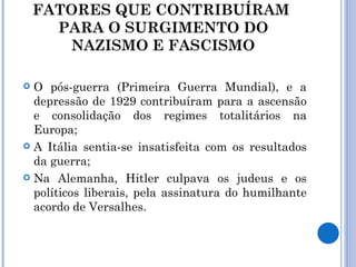 FATORES QUE CONTRIBUÍRAM  PARA O SURGIMENTO DO NAZISMO E FASCISMO O pós-guerra (Primeira Guerra Mundial), e a depressão de 1929 contribuíram para a ascensão e consolidação dos regimes totalitários na Europa; A Itália sentia-se insatisfeita com os resultados da guerra; Na Alemanha, Hitler culpava os judeus e os políticos liberais, pela assinatura do humilhante acordo de Versalhes. 