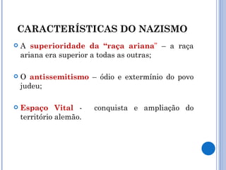 CARACTERÍSTICAS DO NAZISMO  A  superioridade da “raça ariana ”  – a raça ariana era superior a todas as outras; O  antissemitismo  – ódio e extermínio do povo judeu; Espaço   Vital  -  conquista e ampliação do território alemão. 