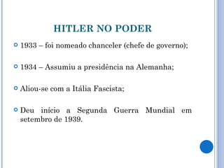 HITLER NO PODER 1933 – foi nomeado chanceler (chefe de governo); 1934 – Assumiu a presidência na Alemanha; Aliou-se com a Itália Fascista; Deu início a Segunda Guerra Mundial em setembro de 1939. 